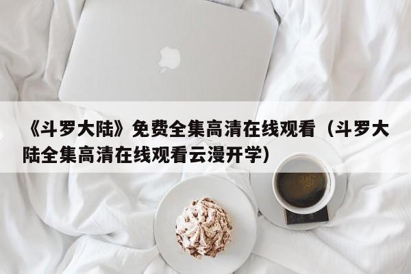 《斗罗大陆》免费全集高清在线观看（斗罗大陆全集高清在线观看云漫开学）