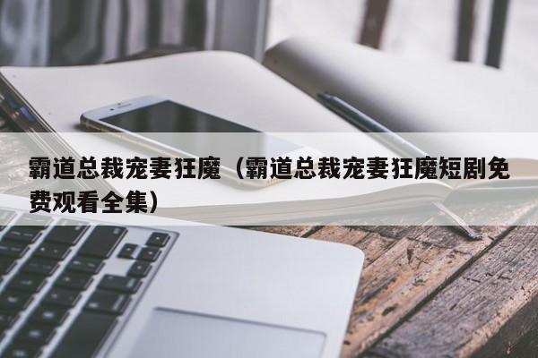 霸道总裁宠妻狂魔（霸道总裁宠妻狂魔短剧免费观看全集）