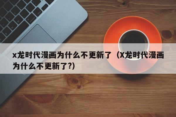 x龙时代漫画为什么不更新了（X龙时代漫画为什么不更新了?）