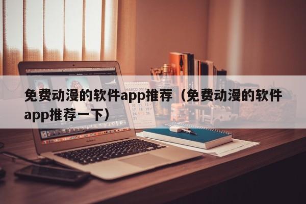 免费动漫的软件app推荐（免费动漫的软件app推荐一下）
