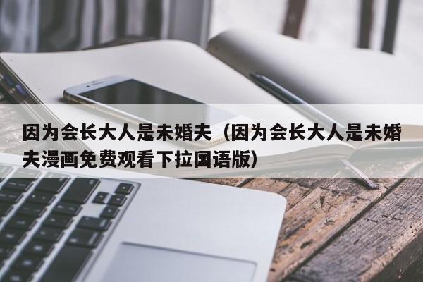 因为会长大人是未婚夫（因为会长大人是未婚夫漫画免费观看下拉国语版）