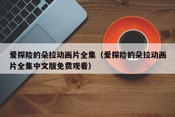 爱探险的朵拉动画片全集（爱探险的朵拉动画片全集中文版免费观看）