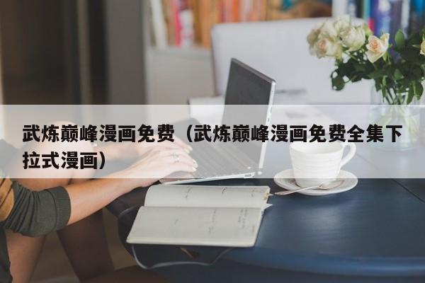 武炼巅峰漫画免费（武炼巅峰漫画免费全集下拉式漫画）