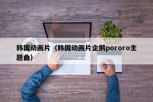 韩国动画片（韩国动画片企鹅pororo主题曲）
