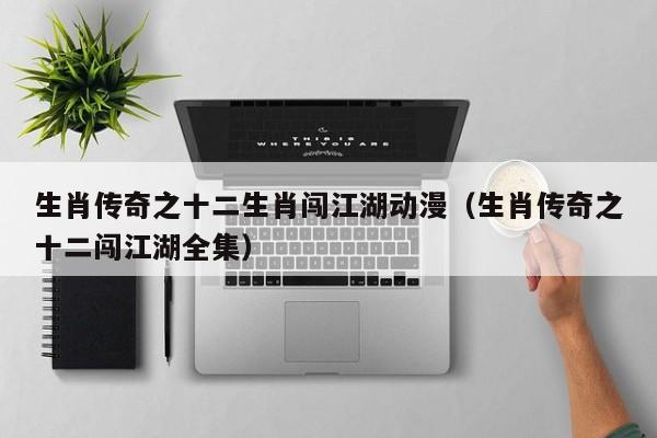 生肖传奇之十二生肖闯江湖动漫（生肖传奇之十二闯江湖全集）