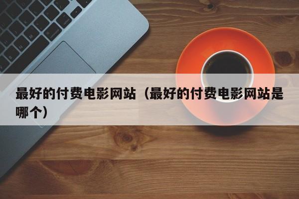 最好的付费电影网站（最好的付费电影网站是哪个）